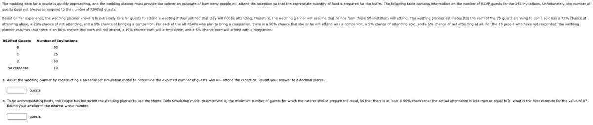 The wedding date for a couple is quickly approaching, and the wedding planner must provide the caterer an estimate of how many people will attend the reception so that the appropriate quantity of food is prepared for the buffet. The following table contains information on the number of RSVP guests for the 145 invitations. Unfortunately, the number of
guests does not always correspond to the number of RSVPed guests.
Based on her experience, the wedding planner knows it is extremely rare for guests to attend a wedding if they notified that they will not be attending. Therefore, the wedding planner will assume that no one from these 50 invitations will attend. The wedding planner estimates that the each of the 25 guests planning to come solo has a 75% chance of
attending alone, a 20% chance of not attending, and a 5% chance of bringing a companion. For each of the 60 RSVPs who plan to bring a companion, there is a 90% chance that she or he will attend with a companion, a 5% chance of attending solo, and a 5% chance of not attending at all. For the 10 people who have not responded, the wedding
planner assumes that there is an 80% chance that each will not attend, a 15% chance each will attend alone, and a 5% chance each will attend with a companion.
RSVPed Guests
Number of Invitations
D
50
1
2
No response
25
60
10
a. Assist the wedding planner by constructing a spreadsheet simulation model to determine the expected number of guests who will attend the reception. Round your answer to 2 decimal places.
Quests
b. To be accommodating hosts, the couple has instructed the wedding planner to use the Monte Carlo simulation model to determine X, the minimum number of guests for which the caterer should prepare the meal, so that there is at least a 90% chance that the actual attendance is less than or equal to X. What is the best estimate for the value of X?
Round your answer to the nearest whole number.
guests