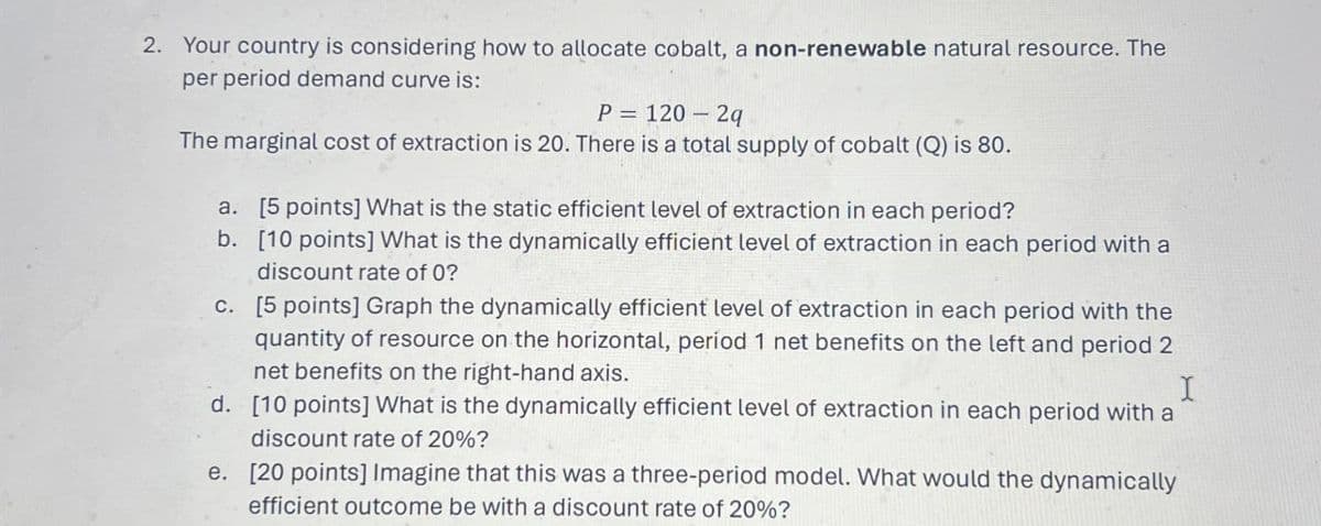 2. Your country is considering how to allocate cobalt, a non-renewable natural resource. The
per period demand curve is:
P = 120 - 2q
The marginal cost of extraction is 20. There is a total supply of cobalt (Q) is 80.
a. [5 points] What is the static efficient level of extraction in each period?
b. [10 points] What is the dynamically efficient level of extraction in each period with a
discount rate of 0?
c. [5 points] Graph the dynamically efficient level of extraction in each period with the
quantity of resource on the horizontal, period 1 net benefits on the left and period 2
net benefits on the right-hand axis.
d. [10 points] What is the dynamically efficient level of extraction in each period with a
discount rate of 20%?
e. [20 points] Imagine that this was a three-period model. What would the dynamically
efficient outcome be with a discount rate of 20%?
I