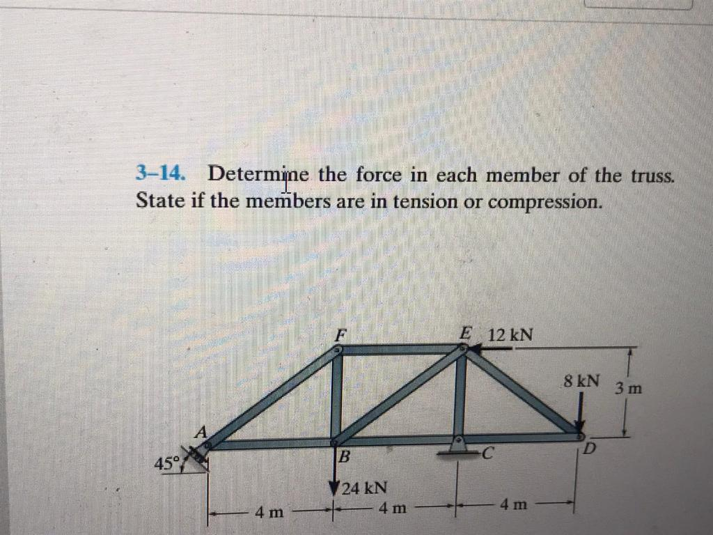 3-14. Determine the force in each member of the truss.
State if the members are in tension or compression.
45°
F
AN
B
24 kN
4 m
E 12 kN
4 m
C
4 m
8 kN
D
3m