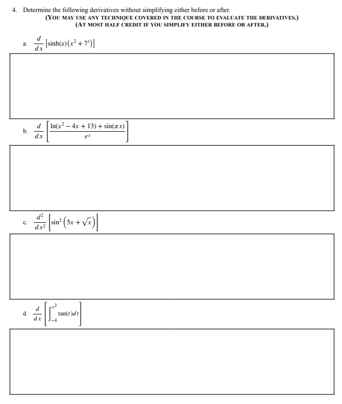 4. Determine the following derivatives without simplifying either before or after.
(YOU MAY USE ANY TECHNIQUE COVERED IN THE COURSE TO EVALUATE THE DERIVATIVES.)
(AT MOST HALF CREDIT IF YOU SIMPLIFY EITHER BEFORE OR AFTER.)
- Isinh(x)(x² + 7*)]
a.
dx
In(x2 – 4x + 13) + sin(xx)
d
b.
dx
ex
d?
sin?
dx2
c.
tan(t )dt
d.
dx
