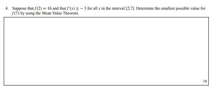 4. Suppose that f(2) = 16 and that f'(x) > – 3 for all x in the interval [2,7]. Determine the smallest possible value for
f(7) by using the Mean Value Theorem.
10
