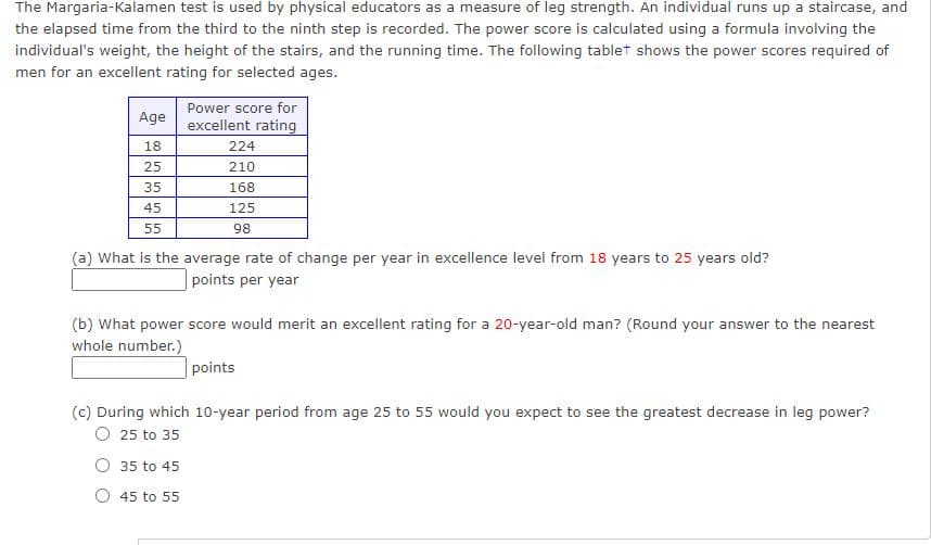 The Margaria-Kalamen test is used by physical educators as a measure of leg strength. An individual runs up a staircase, and
the elapsed time from the third to the ninth step is recorded. The power score is calculated using a formula involving the
individual's weight, the height of the stairs, and the running time. The following tablet shows the power scores required of
men for an excellent rating for selected ages.
Power score for
Age
excellent rating
18
224
25
210
35
168
45
125
55
98
(a) What is the average rate of change per year in excellence level from 18 years to 25 years old?
points per year
(b) What power score would merit an excellent rating for a 20-year-old man? (Round your answer to the nearest
whole number.)
points
(c) During which 10-year period from age 25 to 55 would you expect to see the greatest decrease in leg power?
O 25 to 35
O 35 to 45
O 45 to 55
