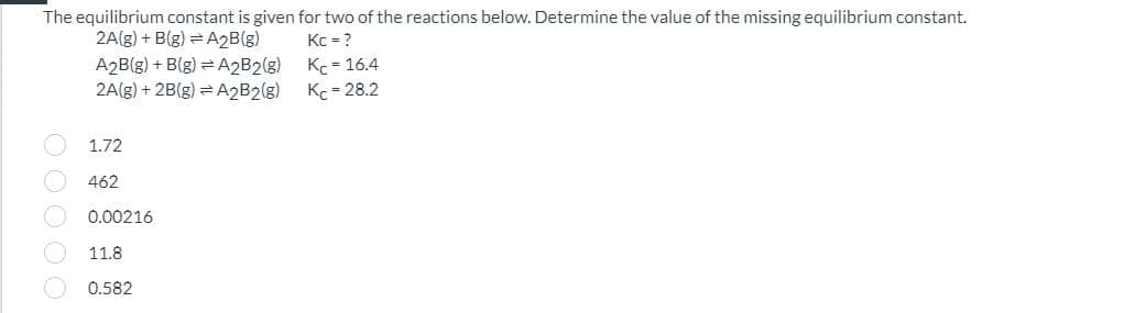 The equilibrium constant is given for two of the reactions below. Determine the value of the missing equilibrium constant.
2A(g) + B(g) A2B(g)
Kc = ?
A2B(g) +B(g)
A2B2(g)
KC-16.4
2A(g) +2B(g)
A2B2(g)
Kc=28.2
1.72
462
0.00216
11.8
0.582