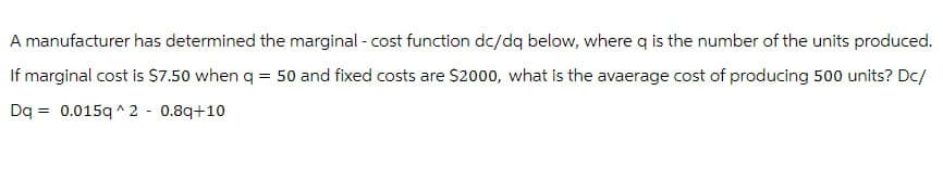 A manufacturer has determined the marginal -cost function dc/dq below, where q is the number of the units produced.
If marginal cost is $7.50 when q = 50 and fixed costs are $2000, what is the avaerage cost of producing 500 units? Dc/
Dq0.015q^2 -0.8q+10