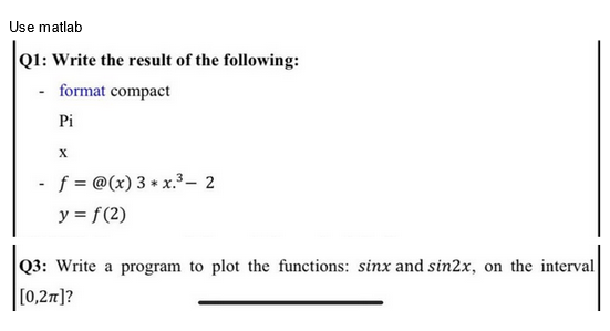 Use matlab
Q1: Write the result of the following:
format compact
Pi
-
X
- f= @(x) 3 * x.³ - 2
y = f(2)
Q3: Write a program to plot the functions: sinx and sin2x, on the interval
[0,2π]?