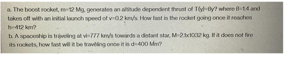 a. The boost rocket, m=12 Mg, generates an altitude dependent thrust of T(y)=By? where B-1.4 and
takes off with an initial launch speed of v=0.2 km/s. How fast is the rocket going once it reaches
h=412 km?
b. A spaceship is traveling at vi=777 km/s towards a distant star, M=2.1x1032 kg. If it does not fire
its rockets, how fast will it be traveling once it is d-400 Mm?