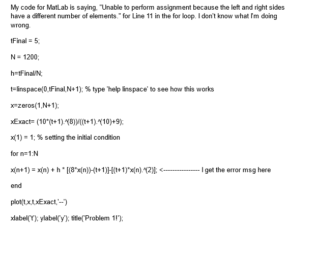 My code for MatLab is saying, "Unable to perform assignment because the left and right sides
have a different number of elements." for Line 11 in the for loop. I don't know what I'm doing
wrong.
tFinal = 5;
N = 1200;
h=tFinal/N;
t=linspace(0,tFinal, N+1); % type 'help linspace' to see how this works
x-zeros(1,N+1);
xExact=
(10"(t+1).^(8))/((t+1).10)+9);
x(1) = 1; % setting the initial condition
for n=1:N
x(n+1) = x(n) + h * [(8*x(n))-(t+1)]-[(t+1)*x(n).^(2)];
end
plot(t,x,t,xExact,'--')
xlabel('t'); ylabel('y'); title('Problem 1!');
I get the error msg here