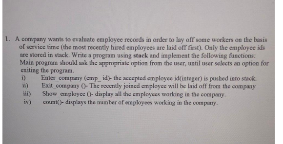 1. A company wants to evaluate employee records in order to lay off some workers on the basis
of service time (the most recently hired employees are laid off first). Only the employee ids
are stored in stack. Write a program using stack and implement the following functions:
Main program should ask the appropriate option from the user, until user selects an option for
exiting the program.
Enter_company (emp_id)- the accepted employee id(integer) is pushed into stack.
Exit_company ()- The recently joined employee will be laid off from the company
Show employee ()- display all the employees working in the company.
count()- displays the number of employees working in the company.
i)
ii)
iii)
iv)
