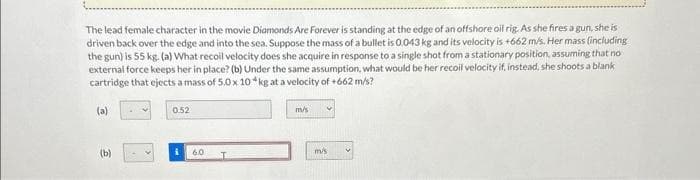 The lead female character in the movie Diamonds Are Forever is standing at the edge of an offshore oil rig. As she fires a gun, she is
driven back over the edge and into the sea. Suppose the mass of a bullet is 0.043 kg and its velocity is +662 m/s. Her mass (including
the gun) is 55 kg. (a) What recoil velocity does she acquire in response to a single shot from a stationary position, assuming that no
external force keeps her in place? (b) Under the same assumption, what would be her recoil velocity if, instead, she shoots a blank
cartridge that ejects a mass of 5.0 x 10 kg at a velocity of +662 m/s?
(a)
(b)
0.52
6.0
T
m/s
m/s