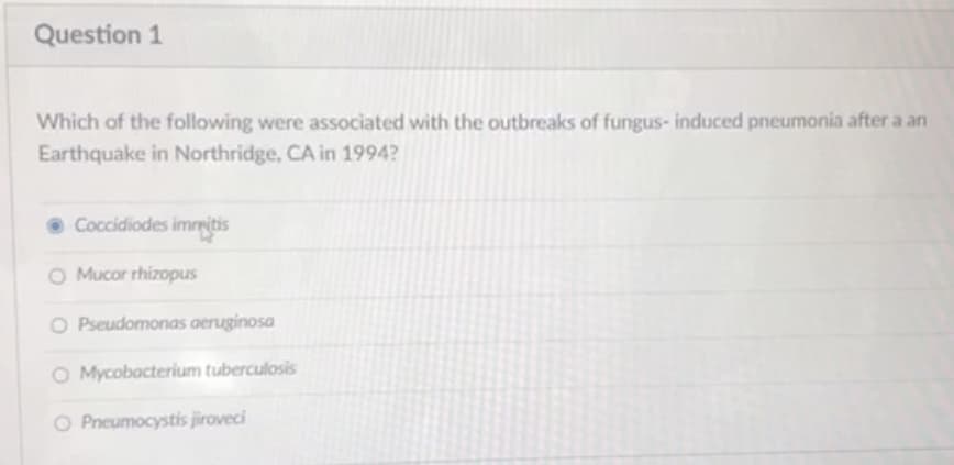 Question 1
Which of the following were associated with the outbreaks of fungus- induced pneumonia after a an
Earthquake in Northridge, CA in 1994?
Coccidiodes immitis
O Mucor rhizopus
O Pseudomonas aeruginosa
O Mycobacterium tuberculosis
O Pneumocystis jiroveci
