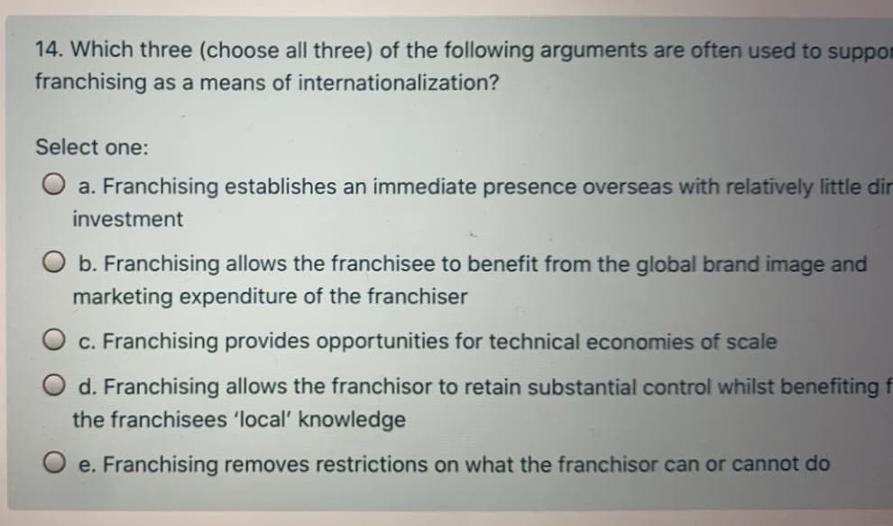 14. Which three (choose all three) of the following arguments are often used to suppor
franchising as a means of internationalization?
Select one:
O a. Franchising establishes an immediate presence overseas with relatively little dir
investment
b. Franchising allows the franchisee to benefit from the global brand image and
marketing expenditure of the franchiser
O c. Franchising provides opportunities for technical economies of scale
O d. Franchising allows the franchisor to retain substantial control whilst benefiting f
the franchisees 'local' knowledge
O e. Franchising removes restrictions on what the franchisor can or cannot do
