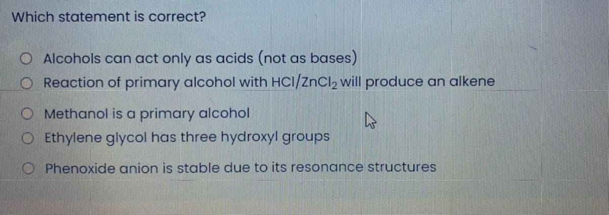 Which statement is correct?
O Alcohols can act only as acids (not as bases)
O Reaction of primary alcohol with HCl/znCl, will produce an alkene
O Methanol is a primary alcohol
O Ethylene glycol has three hydroxyl groups
O Phenoxide anion is stable due to its resonance structures
