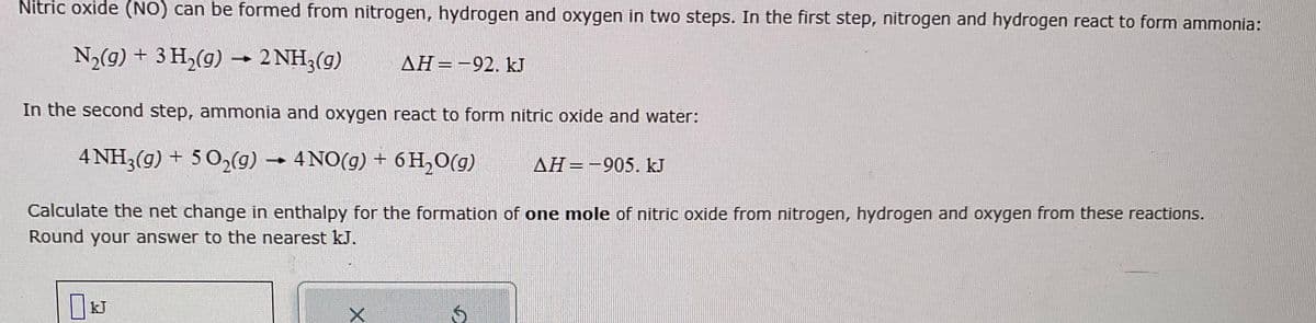 Nitric oxide (NO) can be formed from nitrogen, hydrogen and oxygen in two steps. In the first step, nitrogen and hydrogen react to form ammonia:
N₂(g) + 3 H₂(g) → 2 NH3(g)
ΔΗ = -92. kJ
In the second step, ammonia and oxygen react to form nitric oxide and water:
4 NH3(g) + 5O₂(g) → 4NO(g) + 6H₂O(g)
AH-905. kJ
Calculate the net change in enthalpy for the formation of one mole of nitric oxide from nitrogen, hydrogen and oxygen from these reactions.
Round your answer to the nearest kJ.
X