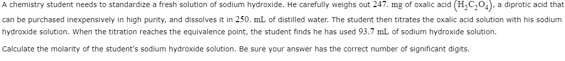 A chemistry student needs to standardize a fresh solution of sodium hydroxide. He carefully weighs out 247. mg of oxalic acid (H₂C₂O4), a diprotic acid that
can be purchased inexpensively in high purity, and dissolves it in 250. mL of distilled water. The student then titrates the oxalic acid solution with his sodium
hydroxide solution. When the titration reaches the equivalence point, the student finds he has used 93.7 mL of sodium hydroxide solution.
Calculate the molarity of the student's sodium hydroxide solution. Be sure your answer has the correct number of significant digits.