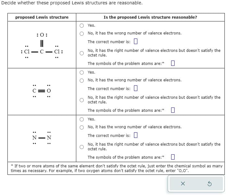 Decide whether these proposed Lewis structures are reasonable.
proposed Lewis structure
::
: Cl
-
: 0:
:0:
:Z:
C.
C=
: Z:
N N
Cl:
Is the proposed Lewis structure reasonable?
Yes.
No, it has the wrong number of valence electrons.
The correct number is:
No, it has the right number of valence electrons but doesn't satisfy the
octet rule.
The symbols of the problem atoms are:*
Yes.
No, it has the wrong number of valence electrons.
The correct number is:
No, it has the right number of valence electrons but doesn't satisfy the
octet rule.
The symbols of the problem atoms are:* 0
Yes.
No, it has the wrong number of valence electrons.
The correct number is:
No, it has the right number of valence electrons but doesn't satisfy the
octet rule.
The symbols of the problem atoms are:*
* If two or more atoms of the same element don't satisfy the octet rule, just enter the chemical symbol as many
times as necessary. For example, if two oxygen atoms don't satisfy the octet rule, enter "0,0".
X
5