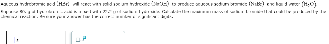 Aqueous hydrobromic acid (HBr) will react with solid sodium hydroxide (NaOH) to produce aqueous sodium bromide (NaBr) and liquid water (H₂O).
Suppose 80. g of hydrobromic acid is mixed with 22.2 g of sodium hydroxide. Calculate the maximum mass of sodium bromide that could be produced by the
chemical reaction. Be sure your answer has the correct number of significant digits.
b
