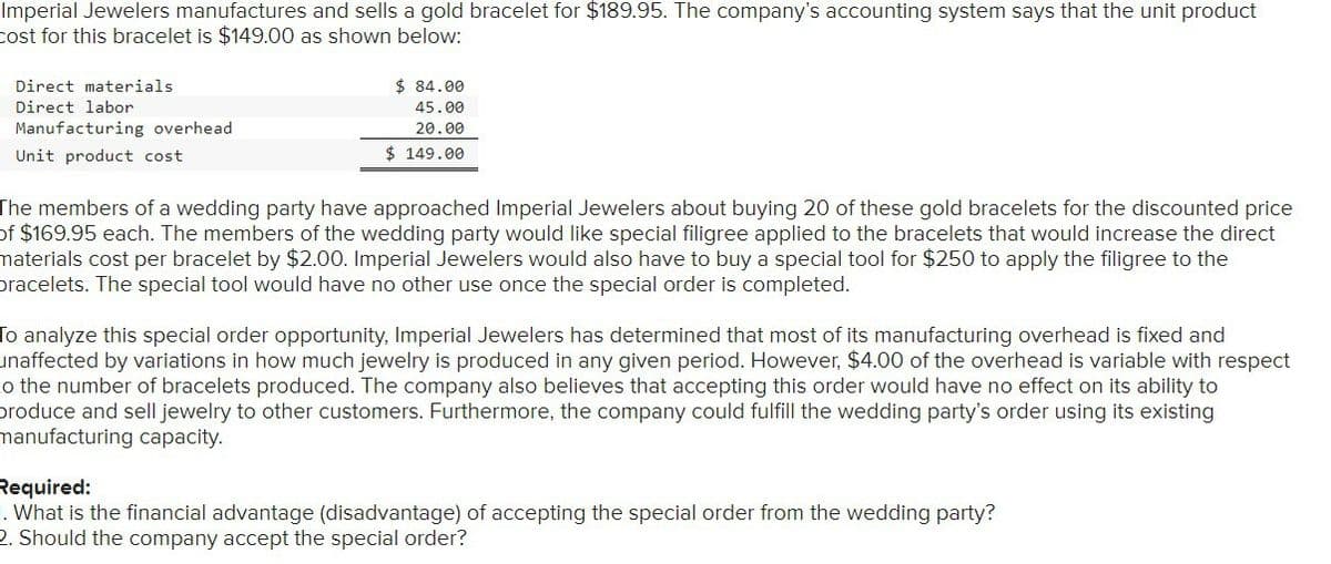 Imperial Jewelers manufactures and sells a gold bracelet for $189.95. The company's accounting system says that the unit product
cost for this bracelet is $149.00 as shown below:
Direct materials
Direct labor
Manufacturing overhead
Unit product cost
$ 84.00
45.00
20.00
$ 149.00
The members of a wedding party have approached Imperial Jewelers about buying 20 of these gold bracelets for the discounted price
of $169.95 each. The members of the wedding party would like special filigree applied to the bracelets that would increase the direct
materials cost per bracelet by $2.00. Imperial Jewelers would also have to buy a special tool for $250 to apply the filigree to the
pracelets. The special tool would have no other use once the special order is completed.
To analyze this special order opportunity, Imperial Jewelers has determined that most of its manufacturing overhead is fixed and
unaffected by variations in how much jewelry is produced in any given period. However, $4.00 of the overhead is variable with respect
o the number of bracelets produced. The company also believes that accepting this order would have no effect on its ability to
produce and sell jewelry to other customers. Furthermore, the company could fulfill the wedding party's order using its existing
manufacturing capacity.
Required:
1. What is the financial advantage (disadvantage) of accepting the special order from the wedding party?
2. Should the company accept the special order?