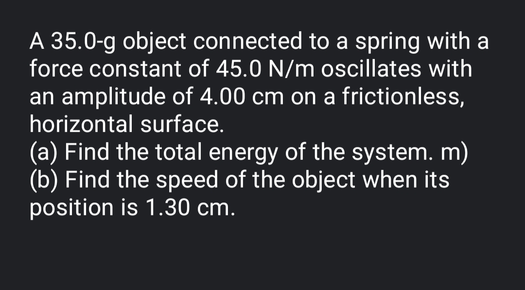 A 35.0-g object connected to a spring with a
force constant of 45.0 N/m oscillates with
an amplitude of 4.00 cm on a frictionless,
horizontal surface.
(a) Find the total energy of the system. m)
(b) Find the speed of the object when its
position is 1.30 cm.
