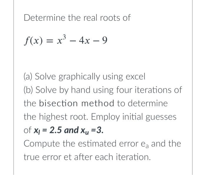 Determine the real roots of
f(x) = x – 4x – 9
-
(a) Solve graphically using excel
(b) Solve by hand using four iterations of
the bisection method to determine
the highest root. Employ initial guesses
of x = 2.5 and xu =3.
Compute the estimated error ea and the
true error et after each iteration.
