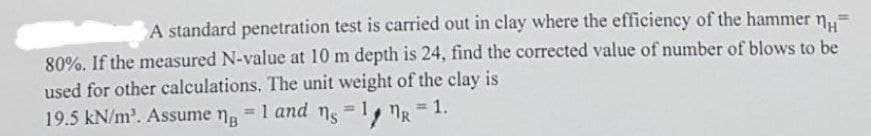 A standard penetration test is carried out in clay where the efficiency of the hammer n
80%. If the measured N-value at 10 m depth is 24, find the corrected value of number of blows to be
used for other calculations. The unit weight of the clay is
19.5 kN/m³. Assume ng = 1 and ns = 1 R
=
1.