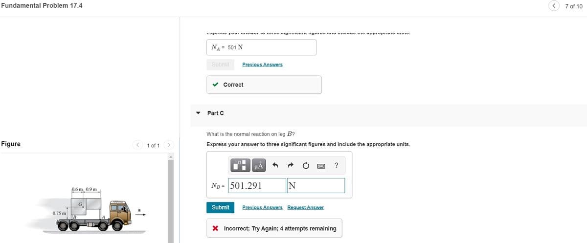 Fundamental Problem 17.4
7 of 10
NA = 501 N
Submit
Previous Answers
Correct
Part C
What is the normal reaction on leg B?
Figure
1 of 1
Express your answer to three significant figures and include the appropriate units.
HA
?
Ng = 501.291
0.6 m 0.9 m
G
Submit
Previous Answers Request Answer
0.75 m
X Incorrect; Try Again; 4 attempts remaining
