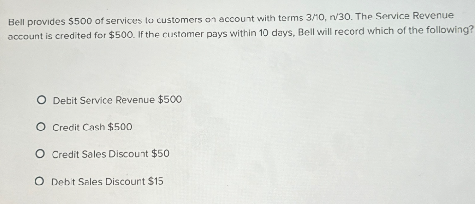 Bell provides $500 of services to customers on account with terms 3/10, n/30. The Service Revenue
account is credited for $500. If the customer pays within 10 days, Bell will record which of the following?
O Debit Service Revenue $500
O Credit Cash $500
O Credit Sales Discount $50
O Debit Sales Discount $15