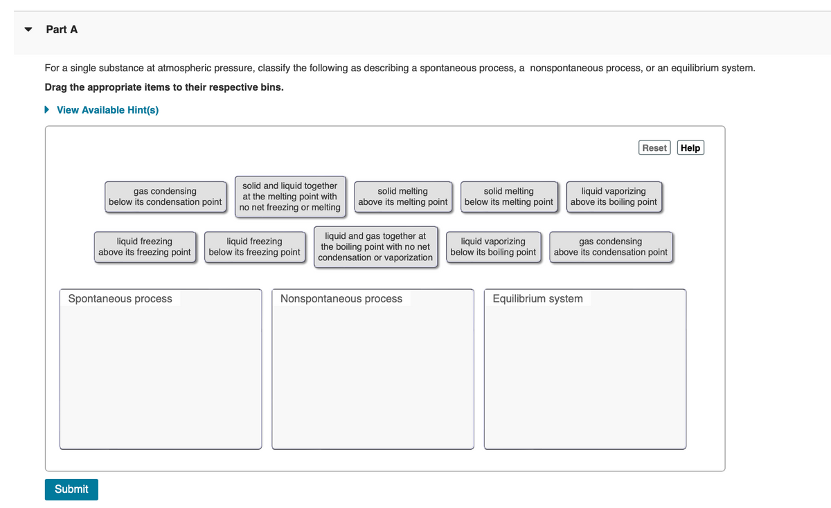 Part A
For a single substance at atmospheric pressure, classify the following as describing a spontaneous process, a nonspontaneous process, or an equilibrium system.
Drag the appropriate items to their respective bins.
▸ View Available Hint(s)
gas condensing
below its condensation point
liquid freezing
above its freezing point
Spontaneous process
Submit
Reset
Help
solid and liquid together
at the melting point with
no net freezing or melting
solid melting
above its melting point
solid melting
below its melting point
liquid vaporizing
above its boiling point
liquid freezing
below its freezing point
liquid and gas together at
the boiling point with no net
condensation or vaporization
liquid vaporizing
below its boiling point
gas condensing
above its condensation point
Nonspontaneous process
Equilibrium system
