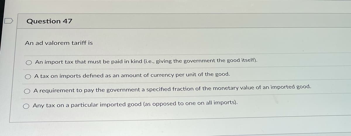 Question 47
An ad valorem tariff is
An import tax that must be paid in kind (i.e., giving the government the good itself).
A tax on imports defined as an amount of currency per unit of the good.
A requirement to pay the government a specified fraction of the monetary value of an imported good.
O Any tax on a particular imported good (as opposed to one on all imports).
