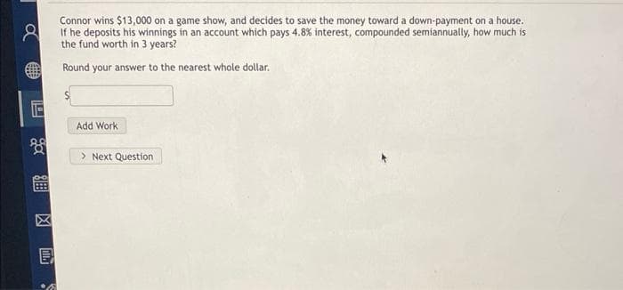 8
Connor wins $13,000 on a game show, and decides to save the money toward a down-payment on a house.
If he deposits his winnings in an account which pays 4.8% interest, compounded semiannually, how much is
the fund worth in 3 years?
Round your answer to the nearest whole dollar.
ga
E
Add Work
> Next Question