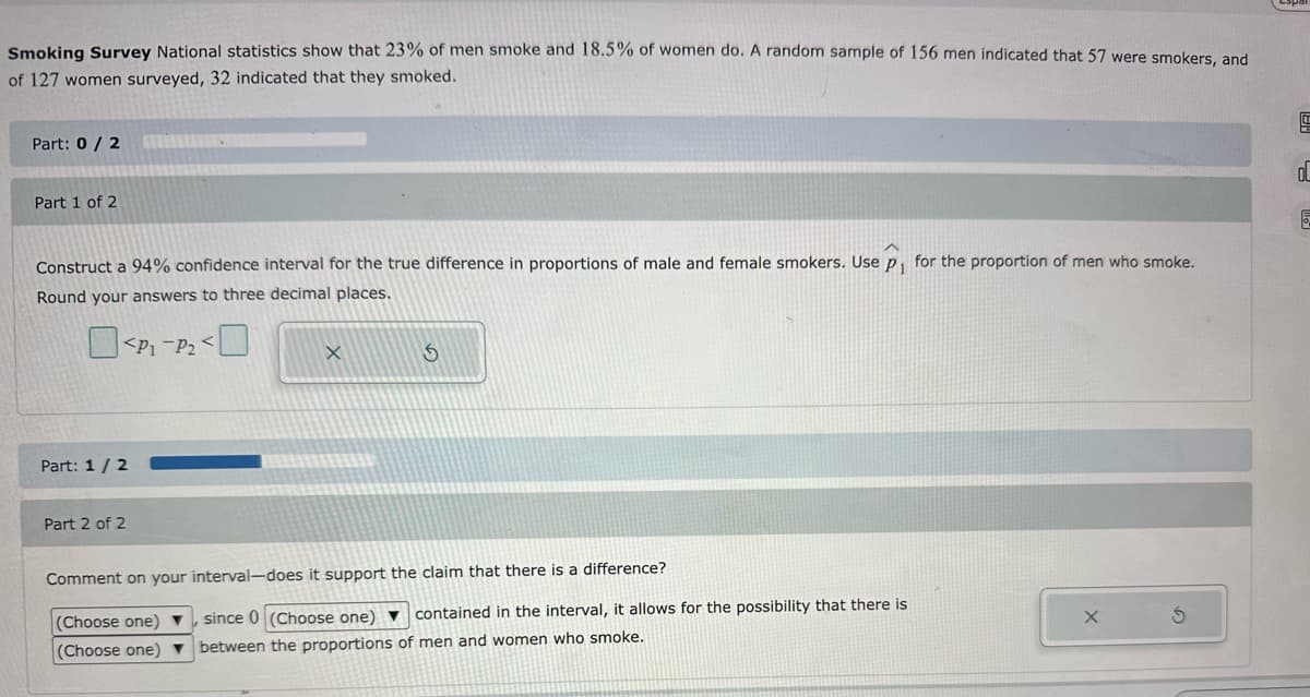 Smoking Survey National statistics show that 23% of men smoke and 18.5% of women do. A random sample of 156 men indicated that 57 were smokers, and
of 127 women surveyed, 32 indicated that they smoked.
Part: 0/2
Part 1 of 2
Construct a 94% confidence interval for the true difference in proportions of male and female smokers. Use p₁ for the proportion of men who smoke.
Round your answers to three decimal places.
Part: 1/2
P-P
X
5
Part 2 of 2
Comment on your interval-does it support the claim that there is a difference?
(Choose one)
since 0 (Choose one)
contained in the interval, it allows for the possibility that there is
X
(Choose one)
between the proportions of men and women who smoke.
G
o