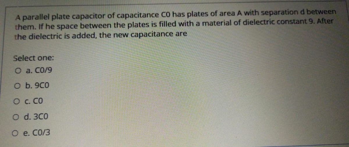 A parallel plate capacitor of capacitance CO has plates of area A with separation d between
them. If he space between the plates is filled with a material of dielectric constant 9. After
the dielectric is added, the new capacitance are
Select one:
O a. CO/9
O b. 9C0
O c. CO
O d. 3C0
О е. СО/З
