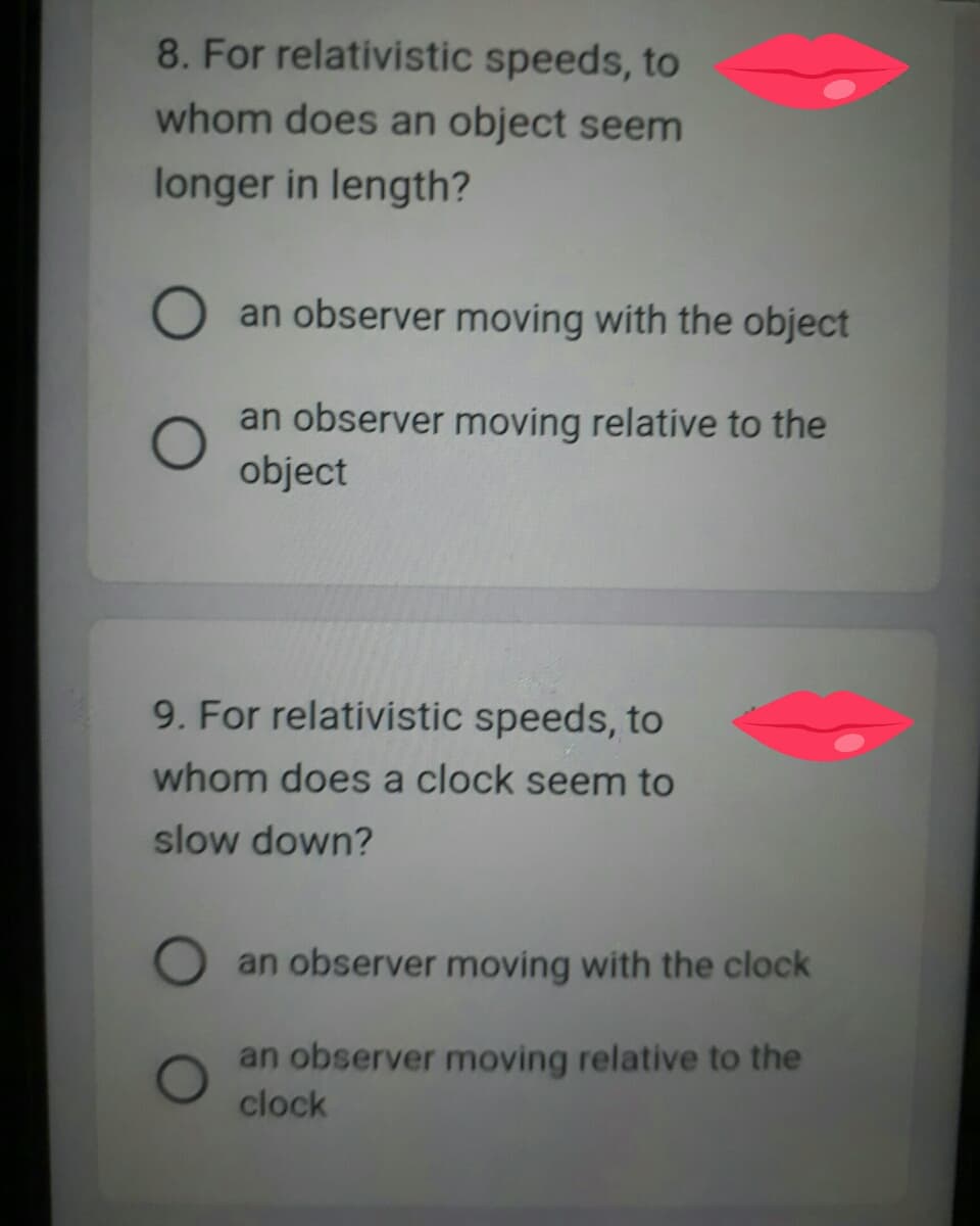 8. For relativistic speeds, to
whom does an object seem
longer in length?
O an observer moving with the object
an observer moving relative to the
object
9. For relativistic speeds, to
whom does a clock seem to
slow down?
an observer moving with the clock
an observer moving relative to the
clock