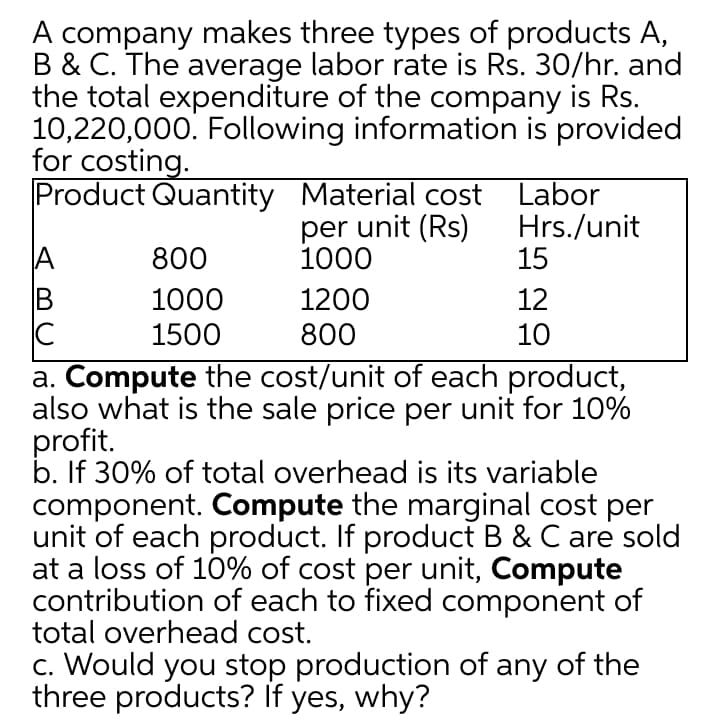 A company makes three types of products A,
B & C. The average labor rate is Rs. 30/hr. and
the total expenditure of the company is Rs.
10,220,000. Following information is provided
for costing.
Product Quantity Material cost Labor
per unit (Rs)
1000
Hrs./unit
15
A
800
1000
1500
1200
12
800
10
a. Compute the cost/unit of each product,
also what is the sale price per unit for 10%
profit.
b. If 30% of total overhead is its variable
component. Compute the marginal cost per
unit of each product. If product B & C are sold
at a loss of 10% of cost per unit, Compute
contribution of each to fixed component of
total overhead cost.
c. Would you stop production of any of the
three products? If yes, why?
