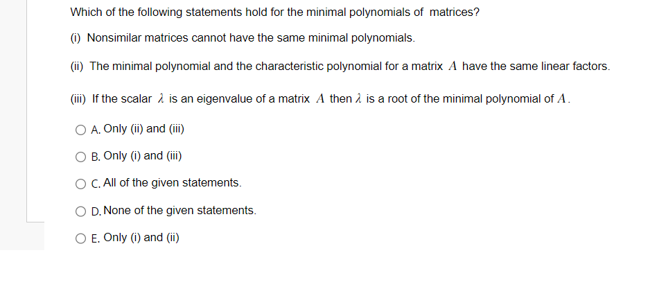 Which of the following statements hold for the minimal polynomials of matrices?
(i) Nonsimilar matrices cannot have the same minimal polynomials.
(ii) The minimal polynomial and the characteristic polynomial for a matrix A have the same linear factors.
(iii) If the scalar 2 is an eigenvalue of a matrix A then is a root of the minimal polynomial of A.
O A. Only (ii) and (iii)
O B. Only (i) and (iii)
O C. All of the given statements.
O D. None of the given statements.
O E. Only (i) and (ii)
