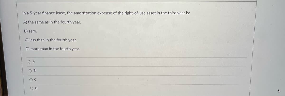 In a 5-year finance lease, the amortization expense of the right-of-use asset in the third year is:
A) the same as in the fourth year.
B) zero.
C) less than in the fourth year.
D) more than in the fourth year.
O A
O B
O D
