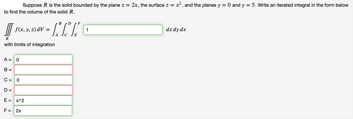 Suppose R is the solid bounded by the plane z = : 2x, the surface z = x², and the planes y = 0 and y = 5. Write an iterated integral in the form below
to find the volume of the solid R.
[[ f(x, y, z) dv
R
with limits of integration
A =
B =
C =
D =
E =
F =
0
O
x^2
2x
=
A
B D
F
TO
1
dz dy dx