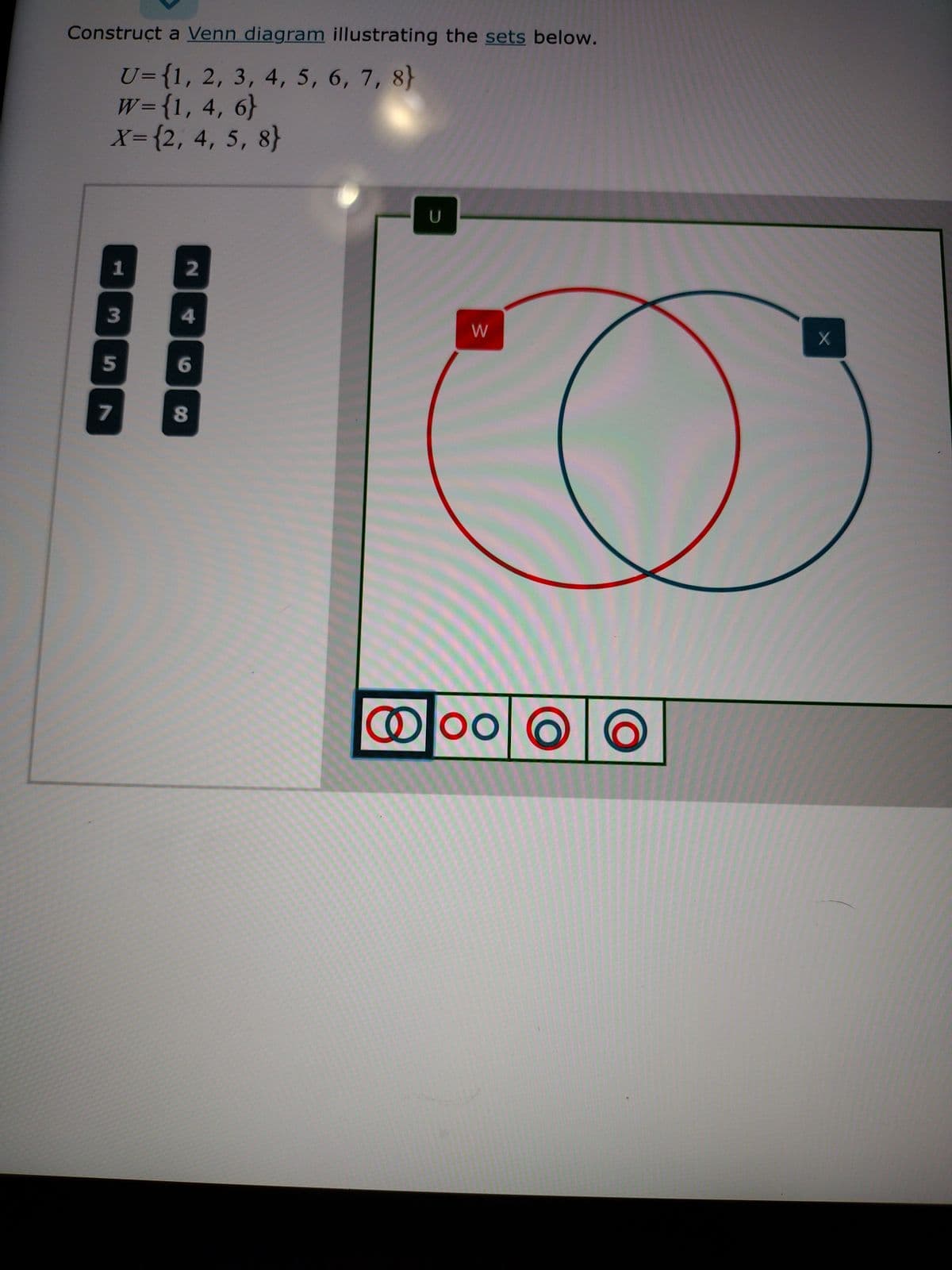 Construct a Venn diagram illustrating the sets below.
U={1, 2, 3, 4, 5, 6, 7, 8)
W={1, 4, 6}
X= {2, 4, 5, 8}
1
3
5
2
4
6
8
U
o
W
© Doo
X