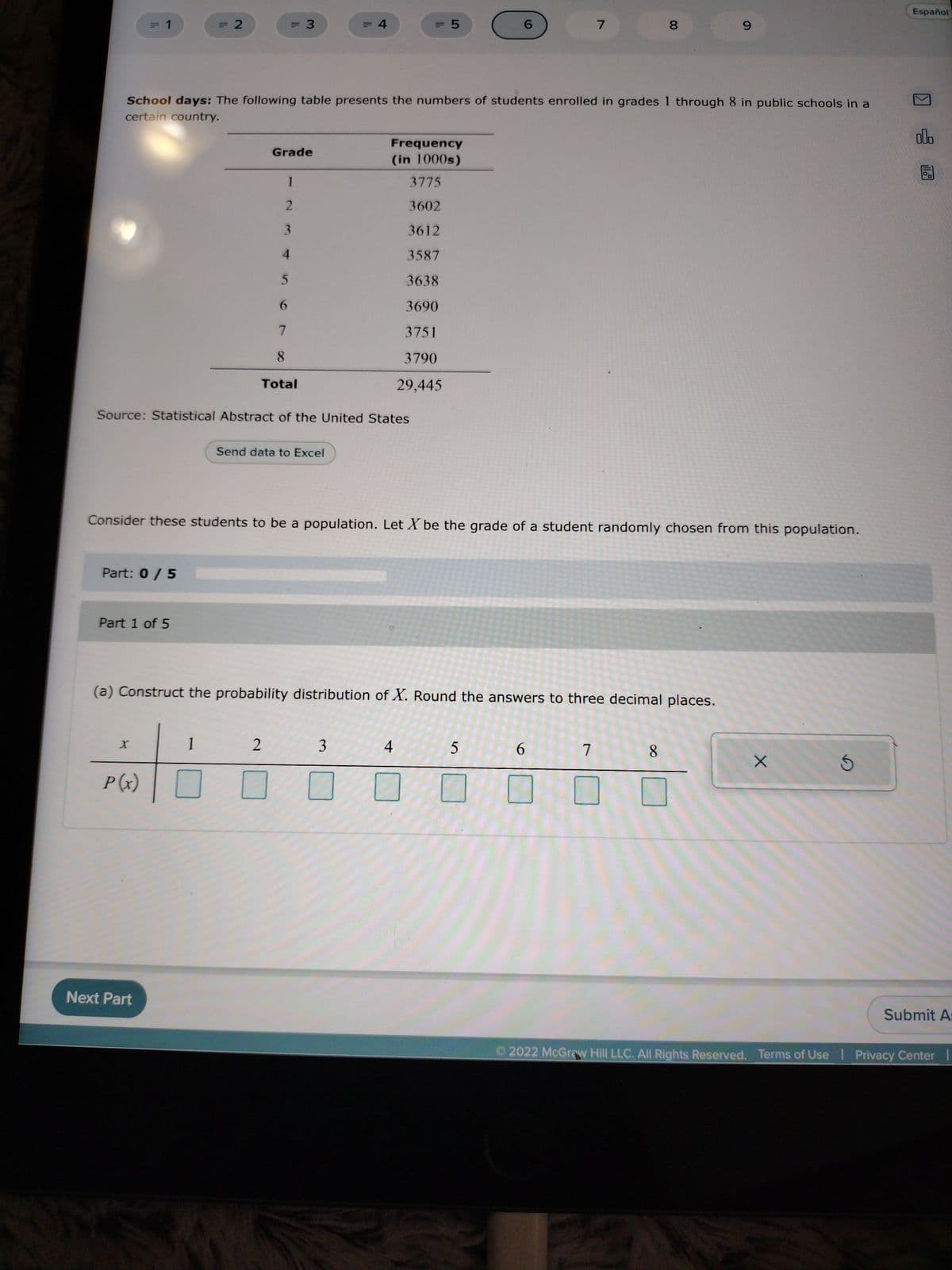 11
1
Part: 0 / 5
Part 1 of 5
X
P(x)
= 2
Next Part
= 3
School days: The following table presents the numbers of students enrolled in grades 1 through 8 in public schools in a
certain country.
1
Grade
1
2
3
Source: Statistical Abstract of the United States
4
5
6
7
2
8
Total
Send data to Excel
'11
Frequency
(in 1000s)
Consider these students to be a population. Let X be the grade of a student randomly chosen from this population.
3
= 5
S
3775
3602
3612
3587
3638
3690
3751
3790
29,445
(a) Construct the probability distribution of X. Round the answers to three decimal places.
4
6
5
7
6
00
8
7
8
9
Xx
Español
000
Submit A:
Ⓒ2022 McGraw Hill LLC. All Rights Reserved. Terms of Use | Privacy Center |