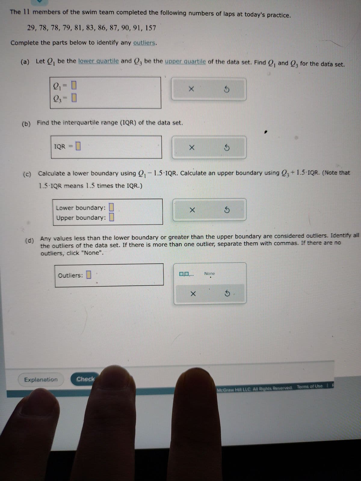 The 11 members of the swim team completed the following numbers of laps at today's practice.
29, 78, 78, 79, 81, 83, 86, 87, 90, 91, 157
Complete the parts below to identify any outliers.
(a) Let Q₁ be the lower quartile and Q3 be the upper quartile of the data set. Find 2₁ and 23 for the data set.
21₁=0
Q3 =
(b) Find the interquartile range (IQR) of the data set.
IQR
Lower boundary:
Upper boundary:
X
(c) Calculate a lower boundary using Q₁-1.5-IQR. Calculate an upper boundary using 23 +1.5-IQR. (Note that
1.5-IQR means 1.5 times the IQR.)
Outliers:
Explanation
Check
i
X
X
(d) Any values less than the lower boundary or greater than the upper boundary are considered outliers. Identify all
the outliers of the data set. If there is more than one outlier, separate them with commas. If there are no
outliers, click "None".
S
X
J
None
S
McGraw Hill LLC. All Rights Reserved. Terms of Use | F