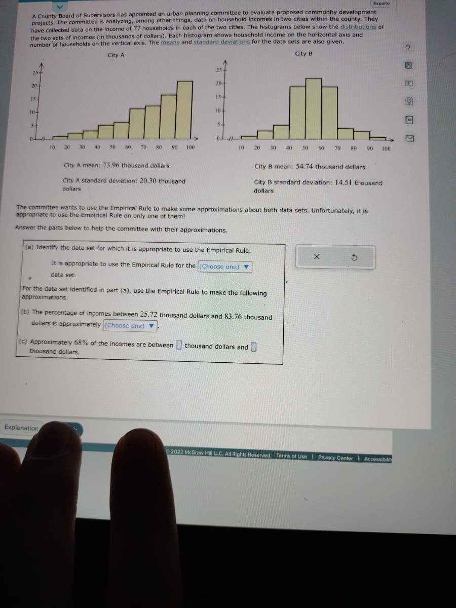 A County Board of Supervisors has appointed an urban planning committee to evaluate proposed community development
projects. The committee is analyzing, among other things, data on household incomes in two cities within the county. They
have collected data on the income of 77 households in each of the two cities. The histograms below show the distributions of
the two sets of incomes (in thousands of dollars). Each histogram shows household income on the horizontal axis and
number of households on the vertical axis. The means and standard deviations for the data sets are also given.
City A
City B
25+
20+
15+
10+
5-
←
10
20 30
40
50 60 70 80 90 100
City A mean: 73.96 thousand dollars
City A standard deviation: 20.30 thousand
dollars
Explanation
25-
20-
15-
104
5+
10
(a) Identify the data set for which it is appropriate to use the Empirical Rule.
It is appropriate to use the Empirical Rule for the (Choose one) ▼
data set.
20 30
The committee wants to use the Empirical Rule to make some approximations about both data sets. Unfortunately, it is
appropriate to use the Empirical Rule on only one of them!
Answer the parts below to help the committee with their approximations.
For the data set identified in part (a), use the Empirical Rule to make the following
approximations.
(c) Approximately 68% of the incomes are between thousand dollars and
thousand dollars.
(b) The percentage of incomes between 25.72 thousand dollars and 83.76 thousand
dollars is approximately (Choose one).
40
50 60 70 80 90
City B mean: 54.74 thousand dollars
City B standard deviation: 14.51 thousand
dollars
Españo
X
5
100
Ⓒ2022 McGraw Hill LLC. All Rights Reserved. Terms of Use Privacy Center | Accessibility
D
A
