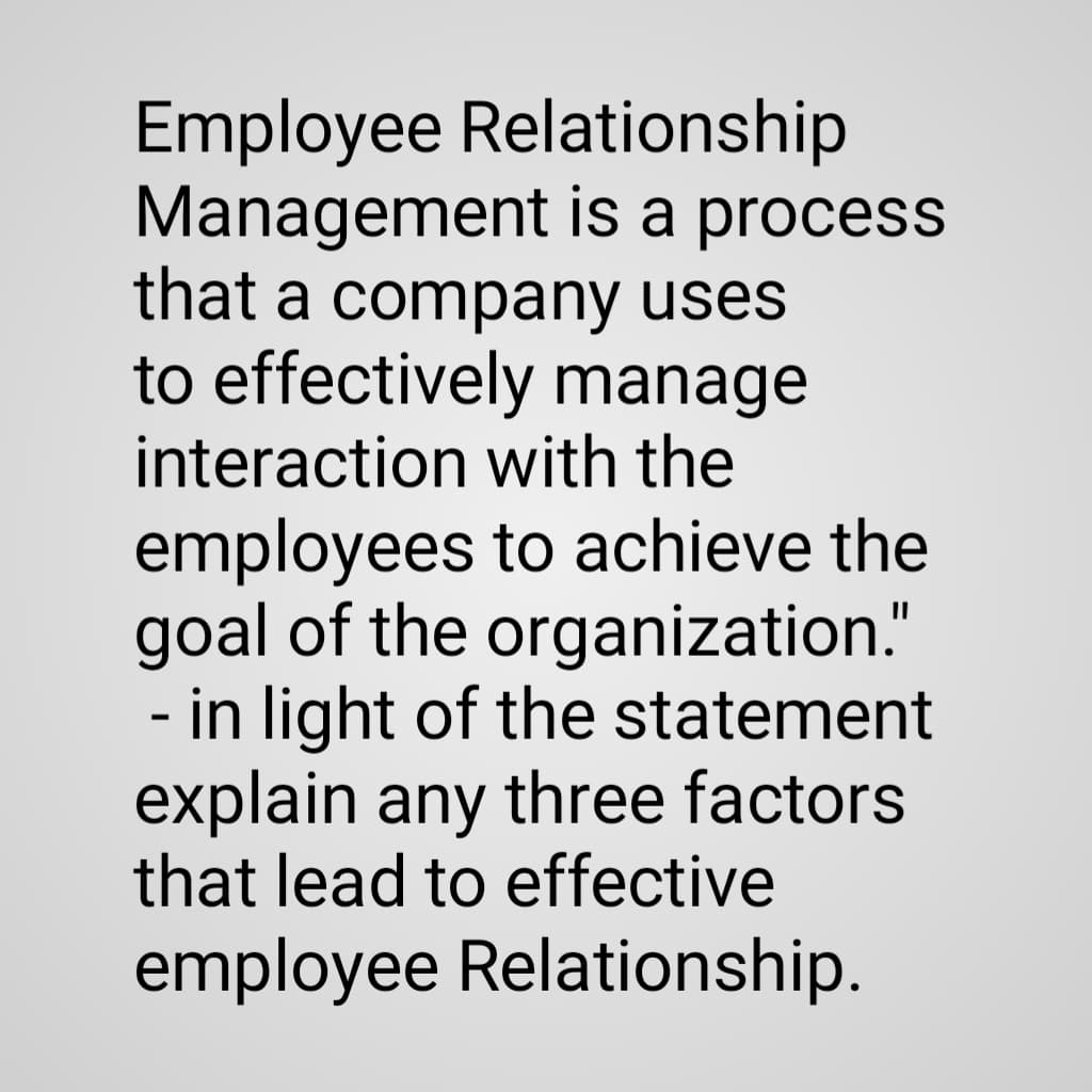 Employee Relationship
Management is a process
that a company uses
to effectively manage
interaction with the
employees to achieve the
goal of the organization."
- in light of the statement
explain any three factors
that lead to effective
employee Relationship.
