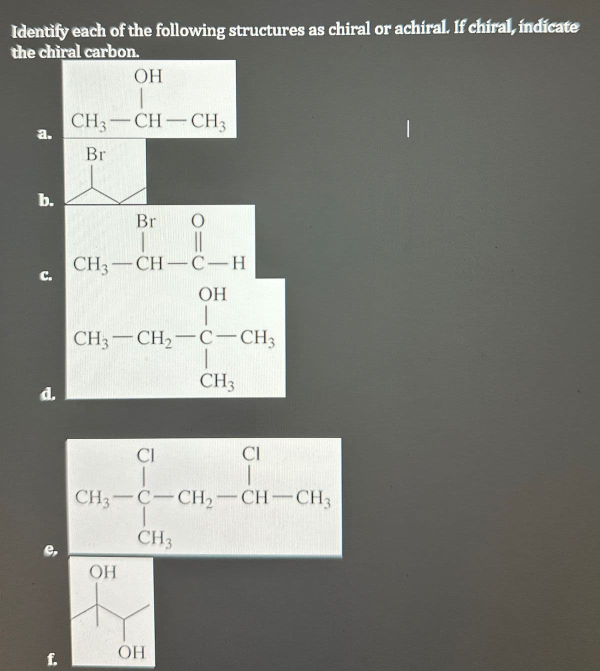 Identify each of the following structures as chiral or achiral. If chiral, indicate
the chiral carbon.
OH
a.
CH3-CH-CH3
Br
b.
C.
Br
CH3-CH-CH
d.
OH
CH3-CH2-C-CH3
CH3
CI
CI
CH3-C-CH2-CH-CH3
CH3
e
OH
OH
I