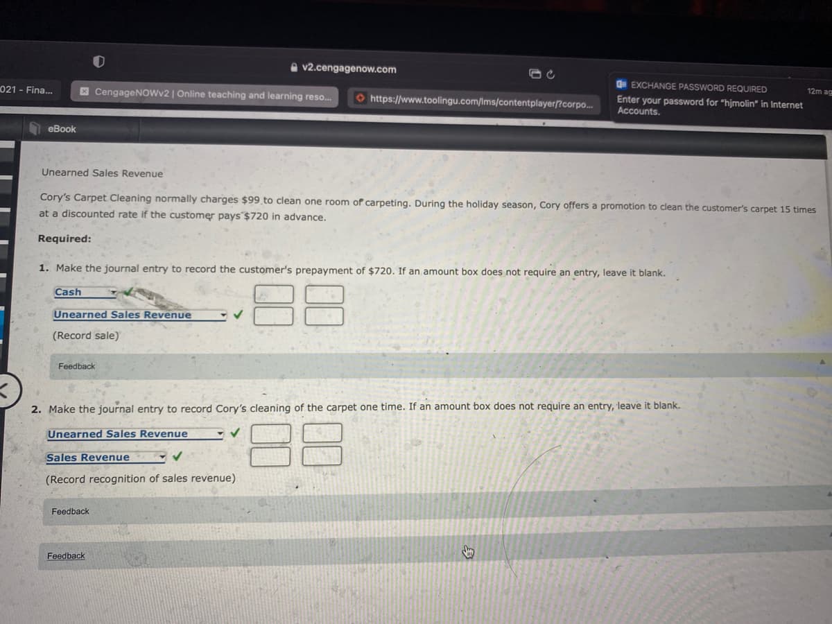 v2.cengagenow.com
021 - Fina..
E CengageNOWv2 | Online teaching and learning reso.
Oe EXCHANGE PASSWORD REQUIRED
12m ag
O https://www.toolingu.com/Ims/contentplayer/?corpo.
Enter your password for "hjmolin" in Internet
Accounts.
eBook
Unearned Sales Revenue
Cory's Carpet Cleaning normally charges $99 to clean one room of carpeting. During the holiday season, Cory offers a promotion to clean the customer's carpet 15 times
at a discounted rate if the customer pays $720 in advance.
Required:
1. Make the journal entry to record the customer's prepayment of $720. If an amount box does not require an entry, leave it blank.
Cash
Unearned Sales Revenue
(Record sale)
Feedback
2. Make the journal entry to record Cory's cleaning of the carpet one time. If an amount box does not require an entry, leave it blank.
88
Unearned Sales Revenue
Sales Revenue
(Record recognition of sales revenue)
Feedback
Feedback
