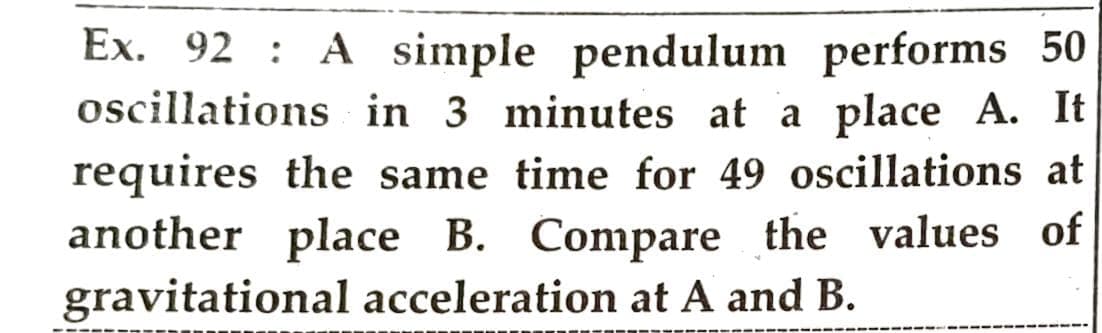 Ex. 92 A simple pendulum performs 50
oscillations in 3 minutes at a place A. It
requires the same time for 49 oscillations at
another place B. Compare the values of
gravitational acceleration at A and B.