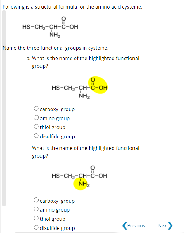 Following is a structural formula for the amino acid cysteine:
11
HS-CH₂-CH-C-OH
NH₂
Name the three functional groups in cysteine.
a. What is the name of the highlighted functional
group?
HS-CH₂-CH-C-OH
NH₂
O carboxyl group
O amino group
O thiol group
O disulfide group
What is the name of the highlighted functional
group?
O
HS-CH₂-CH-C-OH
NH₂
O carboxyl group
O amino group
O thiol group
O disulfide group
Previous
Next