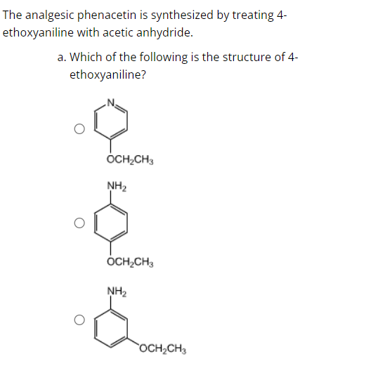 The analgesic phenacetin is synthesized by treating 4-
ethoxyaniline with acetic anhydride.
a. Which of the following is the structure of 4-
ethoxyaniline?
OCH₂CH3
NH₂
OCH₂CH3
NH₂
OCH₂CH3