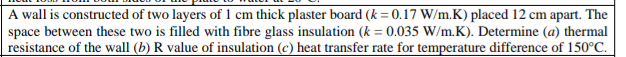 A wall is constructed of two layers of 1 cm thick plaster board (k = 0.17 W/m.K) placed 12 cm apart. The
space between these two is filled with fibre glass insulation (k = 0.035 W/m.K). Determine (a) thermal
resistance of the wall (b) R value of insulation (c) heat transfer rate for temperature difference of 150°C.
%3D
