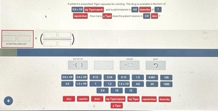 STARTING AMOUNT
+
X
A patient is prescribed Tigan capsules for vomiting. The drug is available in the form of
3.0 x 10 mg Tigan/capsule, and is administered in 4.0 doses/day of 1
capsule/dose How many Tigan does the patient receive in 2.0 days 7
ADD FACTOR
·()
3.0 x 10⁰ 2.4 x 10
1.2 x 10
2.0
days capsules
0.12
1
doses
2.4
0.24
1.2
ANIVER
0.15
1.5x10
10
12
1.5
4.0
HONET
2
0.001
24
100
1000
mg Tiganicapsule mg Tigan capsale/dose doses/day
g Tigan
