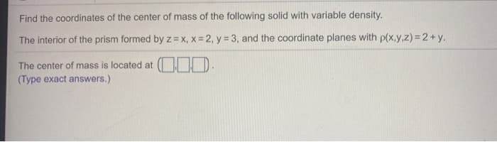 Find the coordinates of the center of mass of the following solid with variable density.
The interior of the prism formed by z = x, x=2, y = 3, and the coordinate planes with p(x,y,z)=2+y.
.
The center of mass is located at
(Type exact answers.)