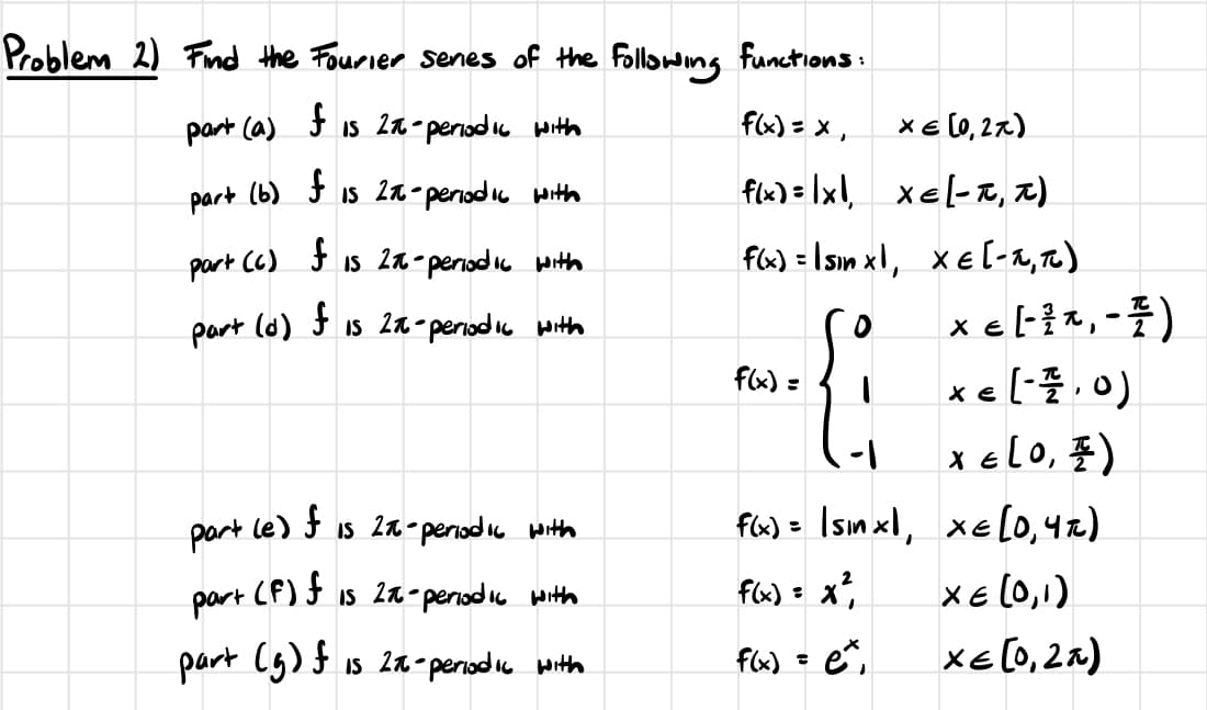 Problem 2) Find the Fourier senes of the following functions:
part (a)
f
Is 2π-periodic with
f(x) = x,
x=(0,2x)
Part (b)
f
Is 2π-periodic with
f(x)=1x1
xe-z)
part (c) f
IS 2π-
-periodic with
f(x) = sinx, x=(-1,π)
Part
(d) f 15 2π-
c-periodic with
E
× ε -^-)
f(x) =
x = (-1, 0)
X = (0, 1)
part le) f is 2x-periodic with
f(x)= |sinxl,
XE (0,4%)
part
(F) f
Is 2π-periodic with
f(x) = x²
χε (0,1)
part (5) f is 2-periodic with
f(x) = ex
Xε (0,2x)